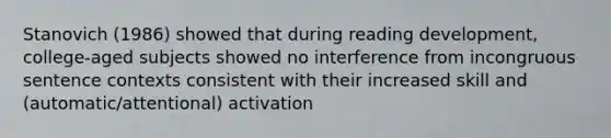 Stanovich (1986) showed that during reading development, college-aged subjects showed no interference from incongruous sentence contexts consistent with their increased skill and (automatic/attentional) activation