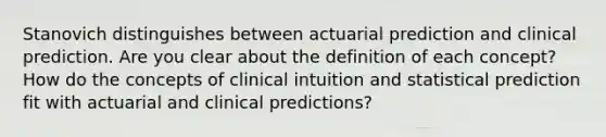 Stanovich distinguishes between actuarial prediction and clinical prediction. Are you clear about the definition of each concept? How do the concepts of clinical intuition and statistical prediction fit with actuarial and clinical predictions?