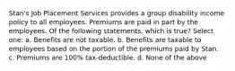 Stan's Job Placement Services provides a group disability income policy to all employees. Premiums are paid in part by the employees. Of the following statements, which is true? Select one: a. Benefits are not taxable. b. Benefits are taxable to employees based on the portion of the premiums paid by Stan. c. Premiums are 100% tax-deductible. d. None of the above