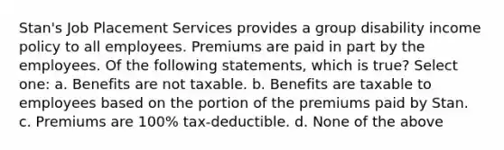 Stan's Job Placement Services provides a group disability income policy to all employees. Premiums are paid in part by the employees. Of the following statements, which is true? Select one: a. Benefits are not taxable. b. Benefits are taxable to employees based on the portion of the premiums paid by Stan. c. Premiums are 100% tax-deductible. d. None of the above