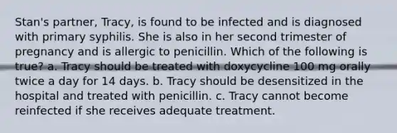 Stan's partner, Tracy, is found to be infected and is diagnosed with primary syphilis. She is also in her second trimester of pregnancy and is allergic to penicillin. Which of the following is true? a. Tracy should be treated with doxycycline 100 mg orally twice a day for 14 days. b. Tracy should be desensitized in the hospital and treated with penicillin. c. Tracy cannot become reinfected if she receives adequate treatment.