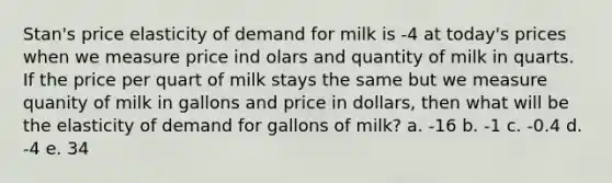 Stan's price elasticity of demand for milk is -4 at today's prices when we measure price ind olars and quantity of milk in quarts. If the price per quart of milk stays the same but we measure quanity of milk in gallons and price in dollars, then what will be the elasticity of demand for gallons of milk? a. -16 b. -1 c. -0.4 d. -4 e. 34