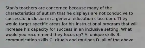 Stan's teachers are concerned because many of the characteristics of autism that he displays are not conducive to successful inclusion in a general education classroom. They would target specific areas for his instructional program that will increase his capacity for success in an inclusive setting. What would you recommend they focus on? A. unique skills B. communication skills C. rituals and routines D. all of the above