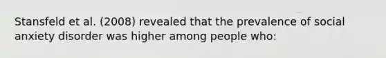 Stansfeld et al. (2008) revealed that the prevalence of social anxiety disorder was higher among people who: