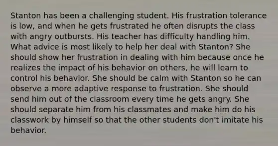 Stanton has been a challenging student. His frustration tolerance is low, and when he gets frustrated he often disrupts the class with angry outbursts. His teacher has difficulty handling him. What advice is most likely to help her deal with Stanton? She should show her frustration in dealing with him because once he realizes the impact of his behavior on others, he will learn to control his behavior. She should be calm with Stanton so he can observe a more adaptive response to frustration. She should send him out of the classroom every time he gets angry. She should separate him from his classmates and make him do his classwork by himself so that the other students don't imitate his behavior.