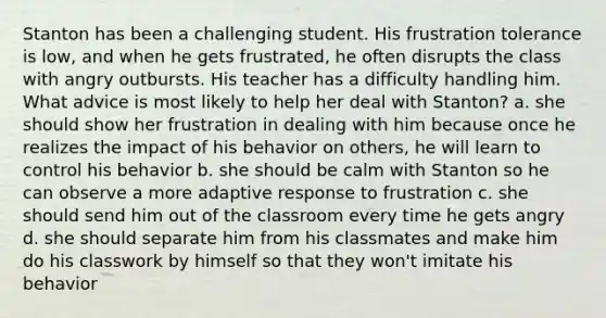 Stanton has been a challenging student. His frustration tolerance is low, and when he gets frustrated, he often disrupts the class with angry outbursts. His teacher has a difficulty handling him. What advice is most likely to help her deal with Stanton? a. she should show her frustration in dealing with him because once he realizes the impact of his behavior on others, he will learn to control his behavior b. she should be calm with Stanton so he can observe a more adaptive response to frustration c. she should send him out of the classroom every time he gets angry d. she should separate him from his classmates and make him do his classwork by himself so that they won't imitate his behavior