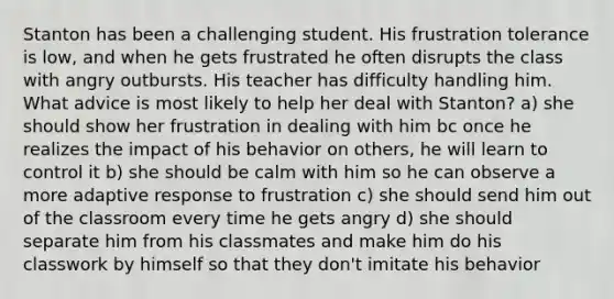 Stanton has been a challenging student. His frustration tolerance is low, and when he gets frustrated he often disrupts the class with angry outbursts. His teacher has difficulty handling him. What advice is most likely to help her deal with Stanton? a) she should show her frustration in dealing with him bc once he realizes the impact of his behavior on others, he will learn to control it b) she should be calm with him so he can observe a more adaptive response to frustration c) she should send him out of the classroom every time he gets angry d) she should separate him from his classmates and make him do his classwork by himself so that they don't imitate his behavior