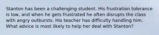 Stanton has been a challenging student. His frustration tolerance is low, and when he gets frustrated he often disrupts the class with angry outbursts. His teacher has difficulty handling him. What advice is most likely to help her deal with Stanton?