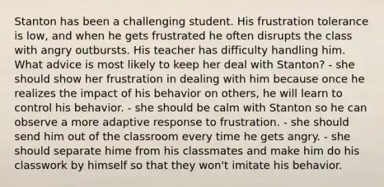 Stanton has been a challenging student. His frustration tolerance is low, and when he gets frustrated he often disrupts the class with angry outbursts. His teacher has difficulty handling him. What advice is most likely to keep her deal with Stanton? - she should show her frustration in dealing with him because once he realizes the impact of his behavior on others, he will learn to control his behavior. - she should be calm with Stanton so he can observe a more adaptive response to frustration. - she should send him out of the classroom every time he gets angry. - she should separate hime from his classmates and make him do his classwork by himself so that they won't imitate his behavior.