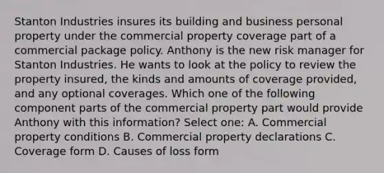 Stanton Industries insures its building and business personal property under the commercial property coverage part of a commercial package policy. Anthony is the new risk manager for Stanton Industries. He wants to look at the policy to review the property insured, the kinds and amounts of coverage provided, and any optional coverages. Which one of the following component parts of the commercial property part would provide Anthony with this information? Select one: A. Commercial property conditions B. Commercial property declarations C. Coverage form D. Causes of loss form