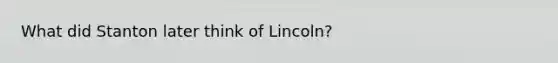 What did Stanton later think of Lincoln?