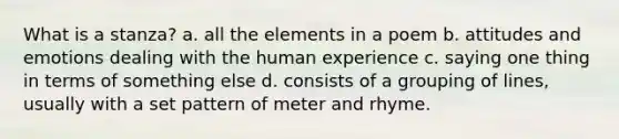 What is a stanza? a. all the elements in a poem b. attitudes and emotions dealing with the human experience c. saying one thing in terms of something else d. consists of a grouping of lines, usually with a set pattern of meter and rhyme.