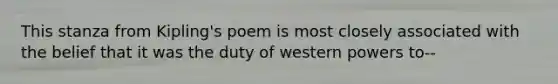 This stanza from Kipling's poem is most closely associated with the belief that it was the duty of western powers to--