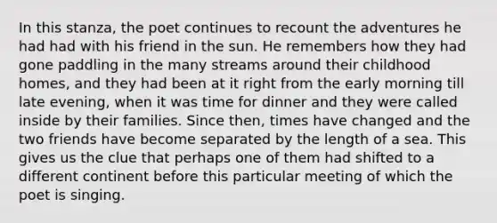 In this stanza, the poet continues to recount the adventures he had had with his friend in the sun. He remembers how they had gone paddling in the many streams around their childhood homes, and they had been at it right from the early morning till late evening, when it was time for dinner and they were called inside by their families. Since then, times have changed and the two friends have become separated by the length of a sea. This gives us the clue that perhaps one of them had shifted to a different continent before this particular meeting of which the poet is singing.