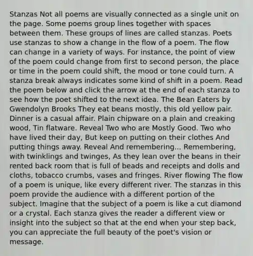 Stanzas Not all poems are visually connected as a single unit on the page. Some poems group lines together with spaces between them. These groups of lines are called stanzas. Poets use stanzas to show a change in the flow of a poem. The flow can change in a variety of ways. For instance, the point of view of the poem could change from first to second person, the place or time in the poem could shift, the mood or tone could turn. A stanza break always indicates some kind of shift in a poem. Read the poem below and click the arrow at the end of each stanza to see how the poet shifted to the next idea. The Bean Eaters by Gwendolyn Brooks They eat beans mostly, this old yellow pair. Dinner is a casual affair. Plain chipware on a plain and creaking wood, Tin flatware. Reveal Two who are Mostly Good. Two who have lived their day, But keep on putting on their clothes And putting things away. Reveal And remembering... Remembering, with twinklings and twinges, As they lean over the beans in their rented back room that is full of beads and receipts and dolls and cloths, tobacco crumbs, vases and fringes. River flowing The flow of a poem is unique, like every different river. The stanzas in this poem provide the audience with a different portion of the subject. Imagine that the subject of a poem is like a cut diamond or a crystal. Each stanza gives the reader a different view or insight into the subject so that at the end when your step back, you can appreciate the full beauty of the poet's vision or message.