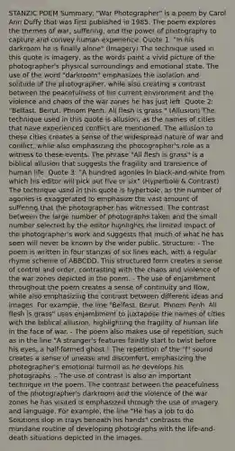 STANZIC POEM Summary: "War Photographer" is a poem by Carol Ann Duffy that was first published in 1985. The poem explores the themes of war, suffering, and the power of photography to capture and convey human experience. Quote 1: "In his darkroom he is finally alone" (Imagery) The technique used in this quote is imagery, as the words paint a vivid picture of the photographer's physical surroundings and emotional state. The use of the word "darkroom" emphasizes the isolation and solitude of the photographer, while also creating a contrast between the peacefulness of his current environment and the violence and chaos of the war zones he has just left. Quote 2: "Belfast. Beirut. Phnom Penh. All flesh is grass." (Allusion) The technique used in this quote is allusion, as the names of cities that have experienced conflict are mentioned. The allusion to these cities creates a sense of the widespread nature of war and conflict, while also emphasizing the photographer's role as a witness to these events. The phrase "All flesh is grass" is a biblical allusion that suggests the fragility and transience of human life. Quote 3: "A hundred agonies in black-and-white from which his editor will pick out five or six" (Hyperbole & Contrast) The technique used in this quote is hyperbole, as the number of agonies is exaggerated to emphasize the vast amount of suffering that the photographer has witnessed. The contrast between the large number of photographs taken and the small number selected by the editor highlights the limited impact of the photographer's work and suggests that much of what he has seen will never be known by the wider public. Structure: - The poem is written in four stanzas of six lines each, with a regular rhyme scheme of ABBCDD. This structured form creates a sense of control and order, contrasting with the chaos and violence of the war zones depicted in the poem. - The use of enjambment throughout the poem creates a sense of continuity and flow, while also emphasizing the contrast between different ideas and images. For example, the line "Belfast. Beirut. Phnom Penh. All flesh is grass" uses enjambment to juxtapose the names of cities with the biblical allusion, highlighting the fragility of human life in the face of war. - The poem also makes use of repetition, such as in the line "A stranger's features faintly start to twist before his eyes, a half-formed ghost." The repetition of the "f" sound creates a sense of unease and discomfort, emphasizing the photographer's emotional turmoil as he develops his photographs. - The use of contrast is also an important technique in the poem. The contrast between the peacefulness of the photographer's darkroom and the violence of the war zones he has visited is emphasized through the use of imagery and language. For example, the line "He has a job to do. Solutions slop in trays beneath his hands" contrasts the mundane routine of developing photographs with the life-and-death situations depicted in the images.