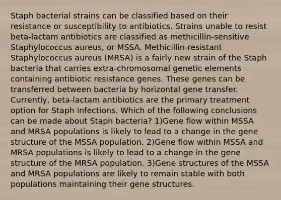 Staph bacterial strains can be classified based on their resistance or susceptibility to antibiotics. Strains unable to resist beta-lactam antibiotics are classified as methicillin-sensitive Staphylococcus aureus, or MSSA. Methicillin-resistant Staphylococcus aureus (MRSA) is a fairly new strain of the Staph bacteria that carries extra-chromosomal genetic elements containing antibiotic resistance genes. These genes can be transferred between bacteria by horizontal gene transfer. Currently, beta-lactam antibiotics are the primary treatment option for Staph infections. Which of the following conclusions can be made about Staph bacteria? 1)Gene flow within MSSA and MRSA populations is likely to lead to a change in the gene structure of the MSSA population. 2)Gene flow within MSSA and MRSA populations is likely to lead to a change in the gene structure of the MRSA population. 3)Gene structures of the MSSA and MRSA populations are likely to remain stable with both populations maintaining their gene structures.