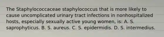 The Staphylococcaceae staphylococcus that is more likely to cause uncomplicated urinary tract infections in nonhospitalized hosts, especially sexually active young women, is: A. S. saprophyticus. B. S. aureus. C. S. epidermidis. D. S. intermedius.