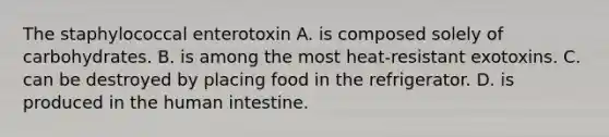 The staphylococcal enterotoxin A. is composed solely of carbohydrates. B. is among the most heat-resistant exotoxins. C. can be destroyed by placing food in the refrigerator. D. is produced in the human intestine.