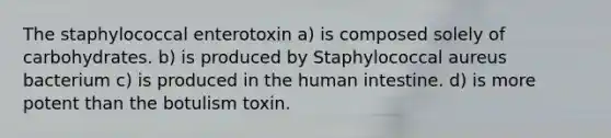 The staphylococcal enterotoxin a) is composed solely of carbohydrates. b) is produced by Staphylococcal aureus bacterium c) is produced in the human intestine. d) is more potent than the botulism toxin.