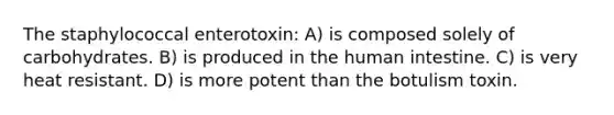 The staphylococcal enterotoxin: A) is composed solely of carbohydrates. B) is produced in the human intestine. C) is very heat resistant. D) is more potent than the botulism toxin.