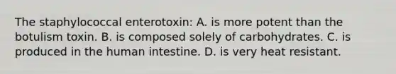 The staphylococcal enterotoxin: A. is more potent than the botulism toxin. B. is composed solely of carbohydrates. C. is produced in the human intestine. D. is very heat resistant.