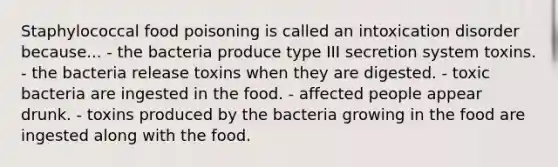 Staphylococcal food poisoning is called an intoxication disorder because... - the bacteria produce type III secretion system toxins. - the bacteria release toxins when they are digested. - toxic bacteria are ingested in the food. - affected people appear drunk. - toxins produced by the bacteria growing in the food are ingested along with the food.