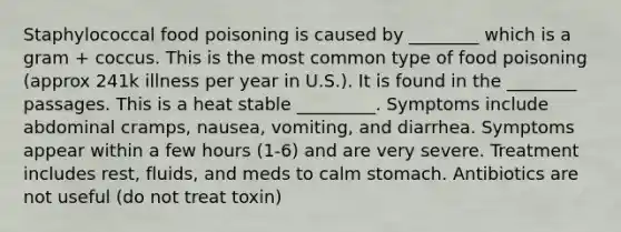 Staphylococcal food poisoning is caused by ________ which is a gram + coccus. This is the most common type of food poisoning (approx 241k illness per year in U.S.). It is found in the ________ passages. This is a heat stable _________. Symptoms include abdominal cramps, nausea, vomiting, and diarrhea. Symptoms appear within a few hours (1-6) and are very severe. Treatment includes rest, fluids, and meds to calm stomach. Antibiotics are not useful (do not treat toxin)