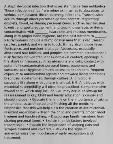 A staphylococcal infection that is resistant to certain antibiotics. These infections range from minor skin rashes to abscesses to serious, complicated, life-threatening infections. Transmission occurs through direct person-to-person contact, respiratory droplets, blood, or sharing personal items, such as hair brushes, towels, and sports equipment, and touching surfaces or items contaminated with ________ Intact skin and mucous membranes, along with proper hand hygiene, are the best barriers to _______. NA: Symptoms include a bump or skin area that is red (raised), swollen, painful, and warm to touch. It may also include fever, fluctuance, and purulent drainage. Abscesses, especially abscessed hair follicles, and pimples are common presentations. Risk factors include frequent skin-to-skin contact; openings in the skin/skin trauma, such as abrasions and cuts; contact with potentially contaminated personal items, equipment and surfaces; poor hygiene; limited access to health care; frequent exposure to antimicrobial agents and crowded living conditions Diagnosis is determined through culture. Antimicrobial susceptibility along with culture is critical. NM: Antibiotics with microbial susceptibility will often be prescribed. Comprehensive wound care, which may include I&D, may occur. Follow-up for reassessment is key. Child and family education is crucial and should include: • Educate the family on the importance of taking the antibiotics as directed and finishing all the medicine. Emphasize that this will help slow the creation of antimicrobial-resistant organisms. • Teach the child and parents proper hand hygiene and handwashing. • Discourage family members from sharing personal items. • Explain the risk factors involved in transmission. • Explain the importance of keeping cuts and scrapes cleaned and covered. • Review the signs of _________ and emphasize the importance of early recognition and treatment.