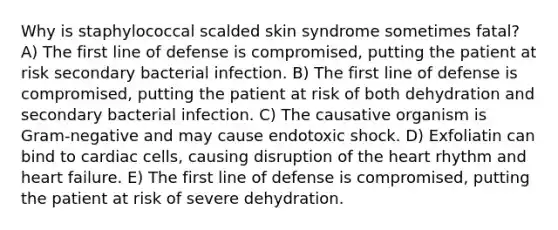 Why is staphylococcal scalded skin syndrome sometimes fatal? A) The first line of defense is compromised, putting the patient at risk secondary bacterial infection. B) The first line of defense is compromised, putting the patient at risk of both dehydration and secondary bacterial infection. C) The causative organism is Gram-negative and may cause endotoxic shock. D) Exfoliatin can bind to cardiac cells, causing disruption of the heart rhythm and heart failure. E) The first line of defense is compromised, putting the patient at risk of severe dehydration.