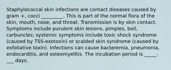 Staphylococcal skin infections are contact diseases caused by gram +, cocci _________. This is part of the normal flora of the skin, mouth, nose, and throat. Transmission is by skin contact. Symptoms include purulent skin lesions, pimples, boil, carbuncles; systemic symptoms include toxic shock syndrome (caused by TSS-exotoxin) or scalded skin syndrome (caused by exfoliative toxin). Infections can cause bacteremia, pneumonia, endocarditis, and osteomyelitis. The incubation period is _____-___ days.