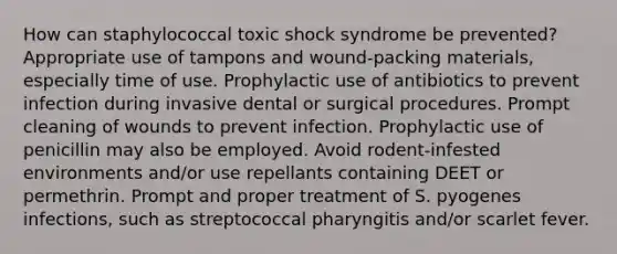 How can staphylococcal toxic shock syndrome be prevented? Appropriate use of tampons and wound-packing materials, especially time of use. Prophylactic use of antibiotics to prevent infection during invasive dental or surgical procedures. Prompt cleaning of wounds to prevent infection. Prophylactic use of penicillin may also be employed. Avoid rodent-infested environments and/or use repellants containing DEET or permethrin. Prompt and proper treatment of S. pyogenes infections, such as streptococcal pharyngitis and/or scarlet fever.