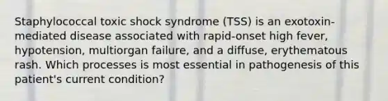 Staphylococcal toxic shock syndrome (TSS) is an exotoxin-mediated disease associated with rapid-onset high fever, hypotension, multiorgan failure, and a diffuse, erythematous rash. Which processes is most essential in pathogenesis of this patient's current condition?