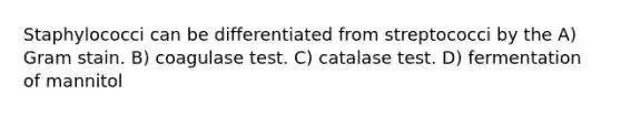 Staphylococci can be differentiated from streptococci by the A) Gram stain. B) coagulase test. C) catalase test. D) fermentation of mannitol