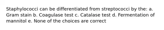 Staphylococci can be differentiated from streptococci by the: a. Gram stain b. Coagulase test c. Catalase test d. Fermentation of mannitol e. None of the choices are correct