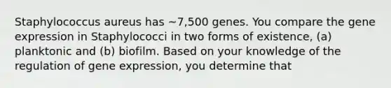 Staphylococcus aureus has ~7,500 genes. You compare the gene expression in Staphylococci in two forms of existence, (a) planktonic and (b) biofilm. Based on your knowledge of the regulation of gene expression, you determine that