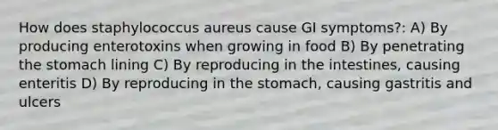 How does staphylococcus aureus cause GI symptoms?: A) By producing enterotoxins when growing in food B) By penetrating the stomach lining C) By reproducing in the intestines, causing enteritis D) By reproducing in the stomach, causing gastritis and ulcers