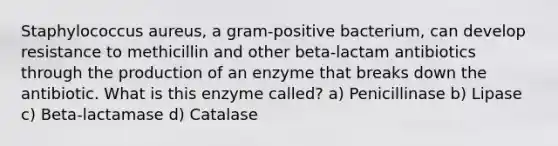 Staphylococcus aureus, a gram-positive bacterium, can develop resistance to methicillin and other beta-lactam antibiotics through the production of an enzyme that breaks down the antibiotic. What is this enzyme called? a) Penicillinase b) Lipase c) Beta-lactamase d) Catalase