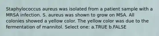 Staphylococcus aureus was isolated from a patient sample with a MRSA infection. S. aureus was shown to grow on MSA. All colonies showed a yellow color. The yellow color was due to the fermentation of mannitol. Select one: a.TRUE b.FALSE