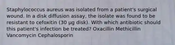 Staphylococcus aureus was isolated from a patient's surgical wound. In a disk diffusion assay, the isolate was found to be resistant to cefoxitin (30 µg disk). With which antibiotic should this patient's infection be treated? Oxacillin Methicillin Vancomycin Cephalosporin