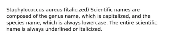 Staphylococcus aureus (italicized) Scientific names are composed of the genus name, which is capitalized, and the species name, which is always lowercase. The entire scientific name is always underlined or italicized.