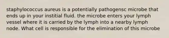 staphylococcus aureus is a potentially pathogensc microbe that ends up in your institial fluid. the microbe enters your lymph vessel where it is carried by the lymph into a nearby lymph node. What cell is responsible for the elimination of this microbe