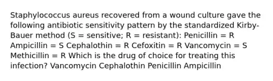 Staphylococcus aureus recovered from a wound culture gave the following antibiotic sensitivity pattern by the standardized Kirby-Bauer method (S = sensitive; R = resistant): Penicillin = R Ampicillin = S Cephalothin = R Cefoxitin = R Vancomycin = S Methicillin = R Which is the drug of choice for treating this infection? Vancomycin Cephalothin Penicillin Ampicillin