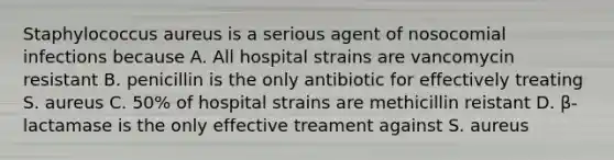 Staphylococcus aureus is a serious agent of nosocomial infections because A. All hospital strains are vancomycin resistant B. penicillin is the only antibiotic for effectively treating S. aureus C. 50% of hospital strains are methicillin reistant D. β-lactamase is the only effective treament against S. aureus