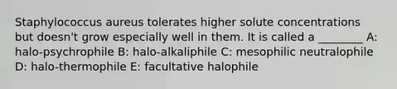 Staphylococcus aureus tolerates higher solute concentrations but doesn't grow especially well in them. It is called a ________ A: halo-psychrophile B: halo-alkaliphile C: mesophilic neutralophile D: halo-thermophile E: facultative halophile