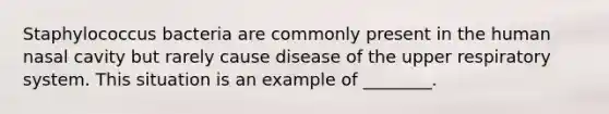 Staphylococcus bacteria are commonly present in the human nasal cavity but rarely cause disease of the upper respiratory system. This situation is an example of ________.