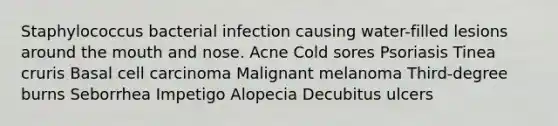 Staphylococcus bacterial infection causing water-filled lesions around the mouth and nose. Acne Cold sores Psoriasis Tinea cruris Basal cell carcinoma Malignant melanoma Third-degree burns Seborrhea Impetigo Alopecia Decubitus ulcers