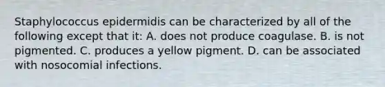 Staphylococcus epidermidis can be characterized by all of the following except that it: A. does not produce coagulase. B. is not pigmented. C. produces a yellow pigment. D. can be associated with nosocomial infections.