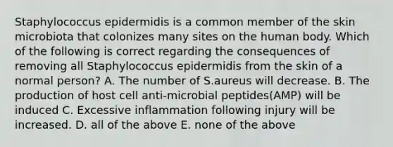 Staphylococcus epidermidis is a common member of the skin microbiota that colonizes many sites on the human body. Which of the following is correct regarding the consequences of removing all Staphylococcus epidermidis from the skin of a normal person? A. The number of S.aureus will decrease. B. The production of host cell anti-microbial peptides(AMP) will be induced C. Excessive inflammation following injury will be increased. D. all of the above E. none of the above