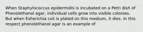 When Staphylococcus epidermidis is incubated on a Petri dish of Phenolethanol agar, individual cells grow into visible colonies. But when Esherichia coli is plated on this medium, it dies. In this respect phenolethanol agar is an example of